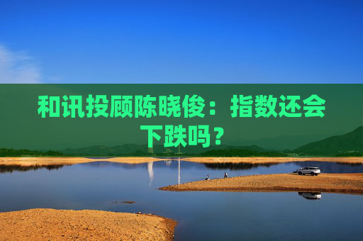 和讯投顾陈晓俊：指数还会下跌吗？