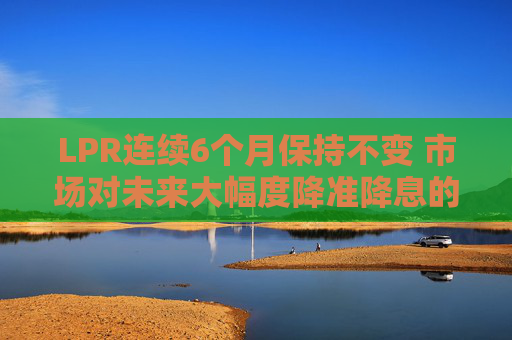 LPR连续6个月保持不变 市场对未来大幅度降准降息的预期减弱