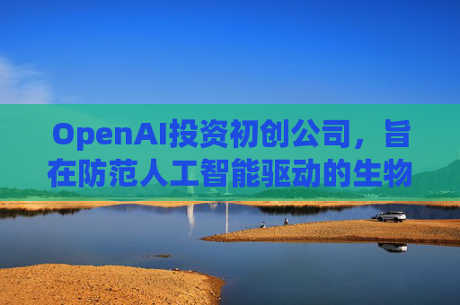 OpenAI投资初创公司，旨在防范人工智能驱动的生物武器