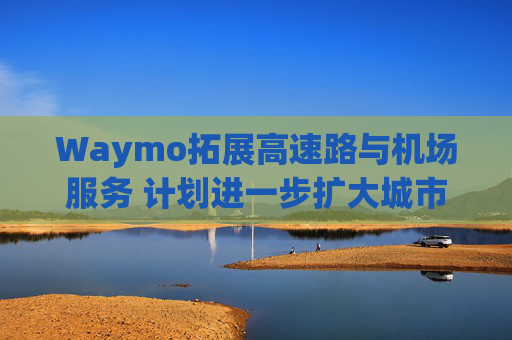 Waymo拓展高速路与机场服务 计划进一步扩大城市覆盖