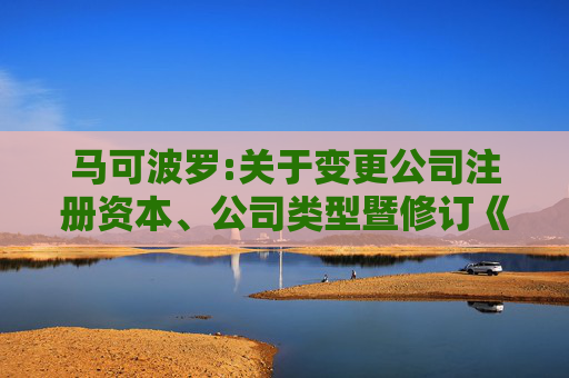 马可波罗:关于变更公司注册资本、公司类型暨修订《公司章程》并办理工商变更登记的公告