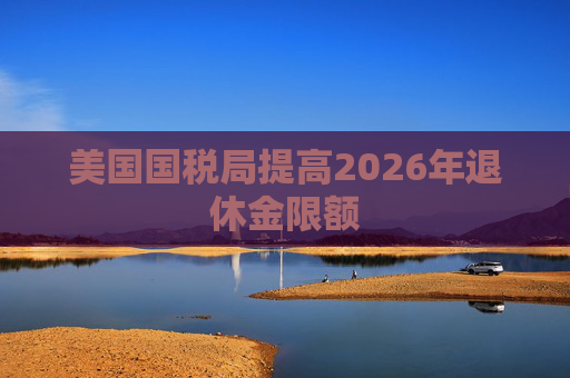 美国国税局提高2026年退休金限额