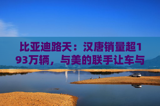 比亚迪路天：汉唐销量超193万辆，与美的联手让车与家智慧相连