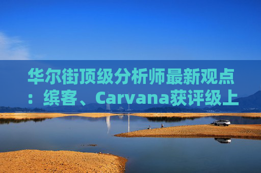 华尔街顶级分析师最新观点：缤客、Carvana获评级上调