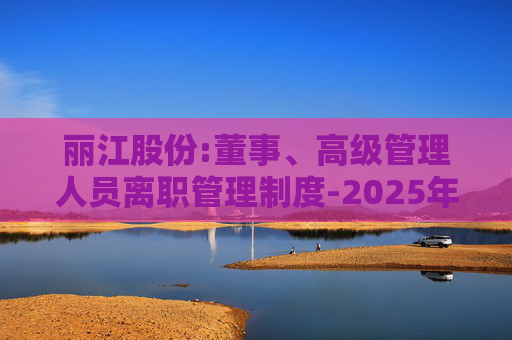 丽江股份:董事、高级管理人员离职管理制度-2025年11月