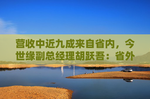 营收中近九成来自省内,今世缘副总经理胡跃吾:省外以山东、安徽、浙江等环江苏市场为重点