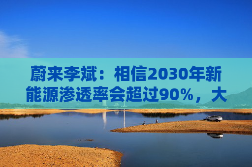 蔚来李斌：相信2030年新能源渗透率会超过90%，大趋势不可逆