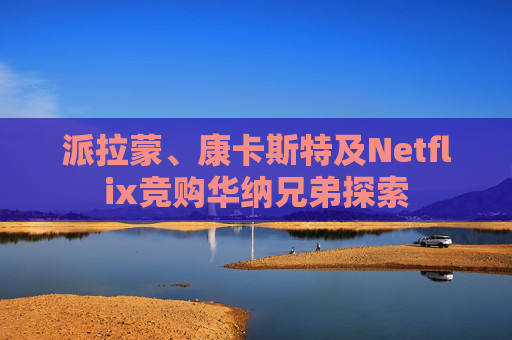 派拉蒙、康卡斯特及Netflix竞购华纳兄弟探索