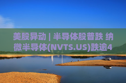 美股异动 | 半导体股普跌 纳微半导体(NVTS.US)跌逾4%