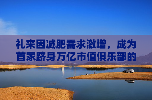 礼来因减肥需求激增，成为首家跻身万亿市值俱乐部的药企