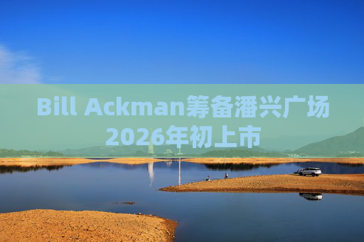 Bill Ackman筹备潘兴广场2026年初上市