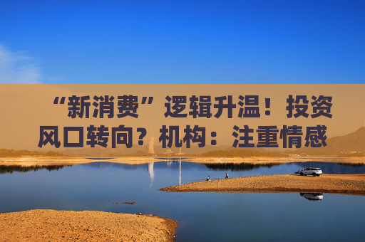 “新消费”逻辑升温!投资风口转向?机构:注重情感满足,Z世代成为消费主力,长期看好消费升级机会