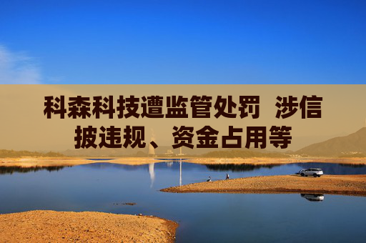 科森科技遭监管处罚  涉信披违规、资金占用等