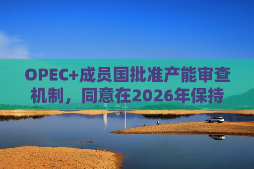OPEC+成员国批准产能审查机制，同意在2026年保持集团整体石油产量不变