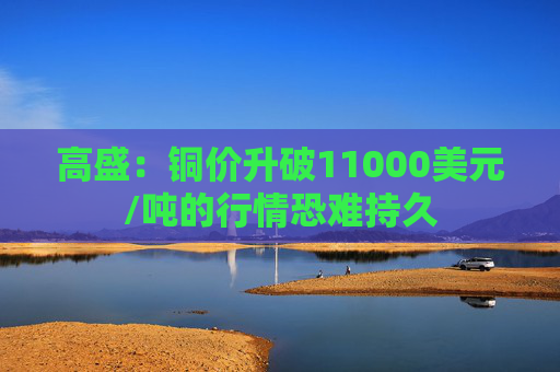 高盛：铜价升破11000美元/吨的行情恐难持久