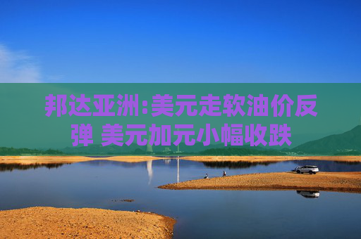 邦达亚洲:美元走软油价反弹 美元加元小幅收跌