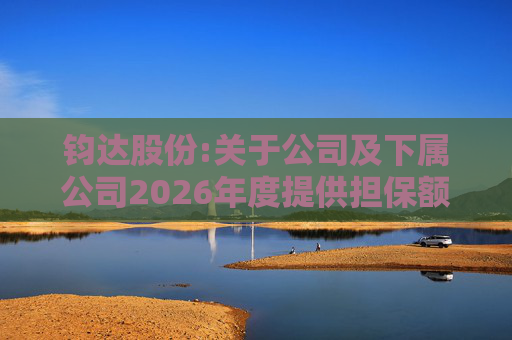 钧达股份:关于公司及下属公司2026年度提供担保额度预计的公告