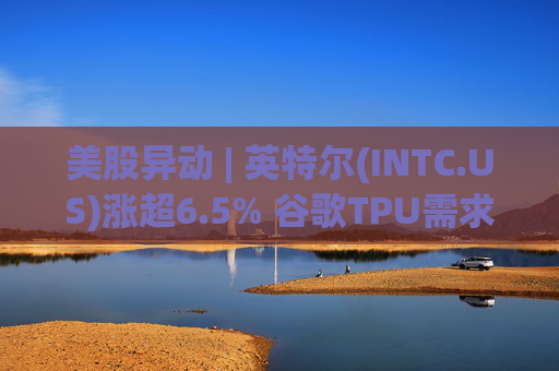 美股异动 | 英特尔(INTC.US)涨超6.5% 谷歌TPU需求扩张或利好其代工版图
