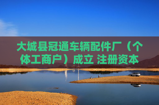 大城县冠通车辆配件厂（个体工商户）成立 注册资本10万人民币