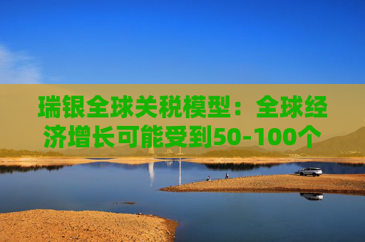 瑞银全球关税模型：全球经济增长可能受到50-100个基点的拖累