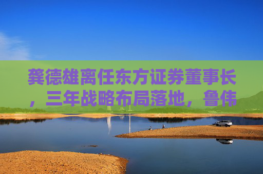 龚德雄离任东方证券董事长，三年战略布局落地，鲁伟铭代行职责