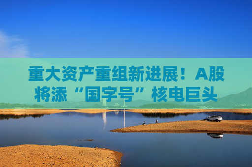 重大资产重组新进展！A股将添“国字号”核电巨头  第1张