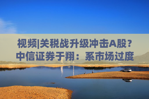 视频|关税战升级冲击A股？中信证券于翔：系市场过度反应  第1张