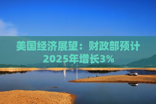 美国经济展望：财政部预计2025年增长3%