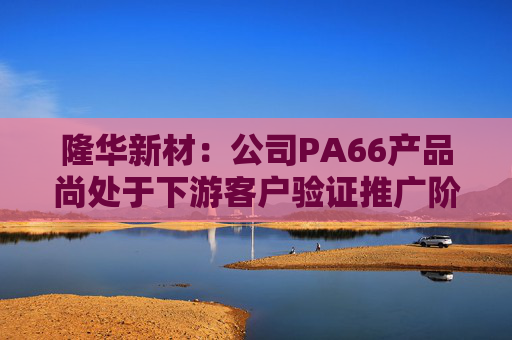 隆华新材:公司PA66产品尚处于下游客户验证推广阶段 第1张 隆华新材:公司PA66产品尚处于下游客户验证推广阶段 第1张