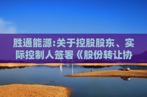 胜通能源:关于控股股东、实际控制人签署《股份转让协议》暨控制权拟发生变更和权益变动的提示性公告