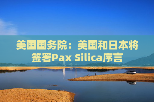 美国国务院：美国和日本将签署Pax Silica序言