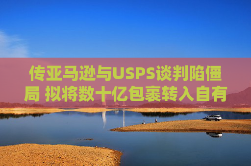 传亚马逊与USPS谈判陷僵局 拟将数十亿包裹转入自有物流网络