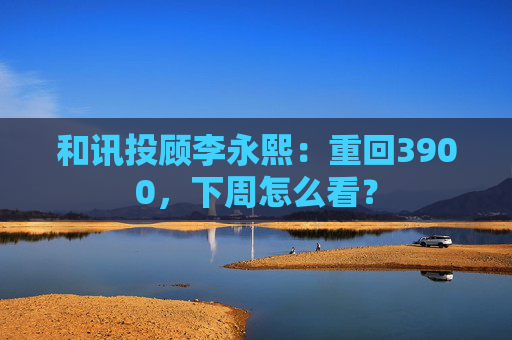 和讯投顾李永熙：重回3900，下周怎么看？  第1张