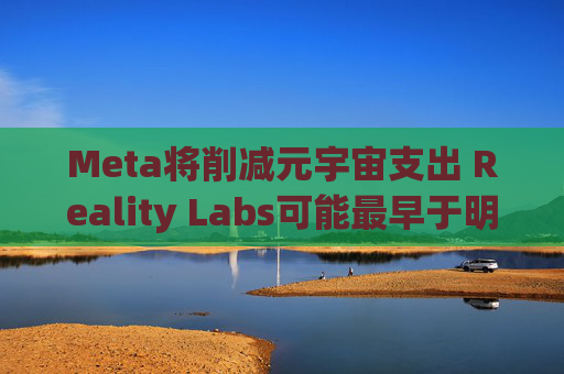 Meta将削减元宇宙支出 Reality Labs可能最早于明年1月裁员