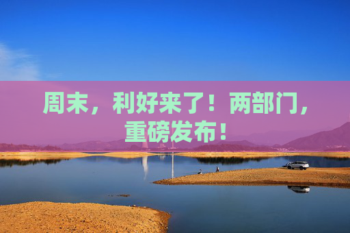 周末，利好来了！两部门，重磅发布！