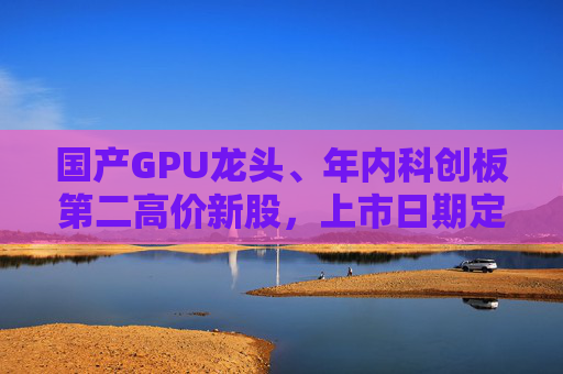 国产GPU龙头、年内科创板第二高价新股，上市日期定了→