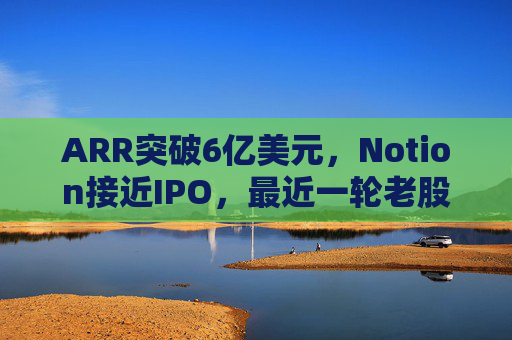 ARR突破6亿美元,Notion接近IPO,最近一轮老股出售估值已达110亿美元