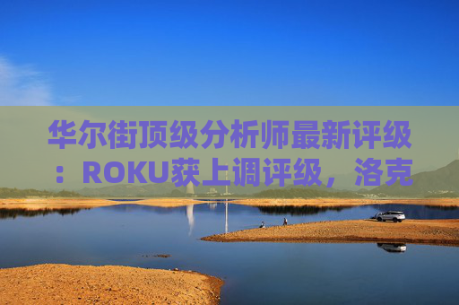 华尔街顶级分析师最新评级：ROKU获上调评级，洛克希德遭下调