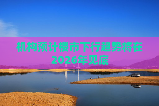 机构预计楼市下行趋势将在2026年见底 第1张 机构预计楼市下行趋势将在2026年见底 第1张