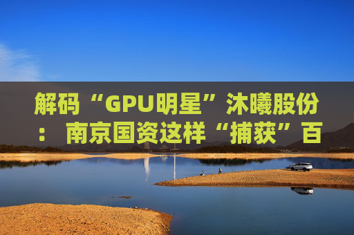 解码“GPU明星”沐曦股份： 南京国资这样“捕获”百亿级硬核IPO