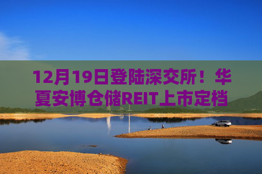 12月19日登陆深交所！华夏安博仓储REIT上市定档