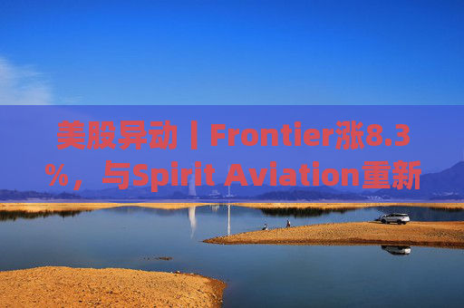 美股异动丨Frontier涨8.3%，与Spirit Aviation重新启动合并谈判