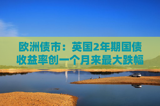欧洲债市：英国2年期国债收益率创一个月来最大跌幅