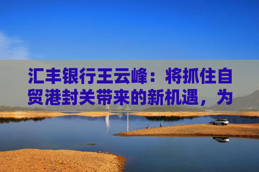 汇丰银行王云峰：将抓住自贸港封关带来的新机遇，为打造世界一流自贸港发挥金融桥梁作用
