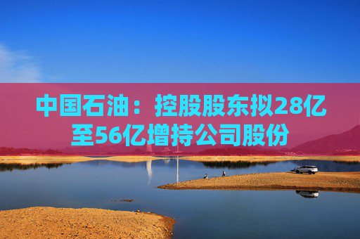 中国石油：控股股东拟28亿至56亿增持公司股份