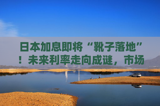 日本加息即将“靴子落地”！未来利率走向成谜，市场神经紧绷