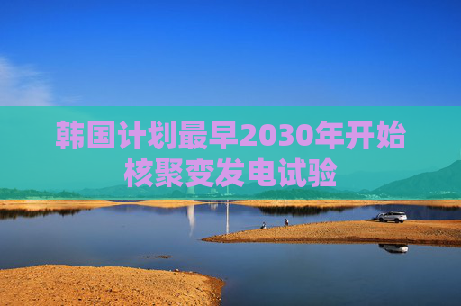 韩国计划最早2030年开始核聚变发电试验
