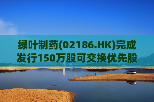 绿叶制药(02186.HK)完成发行150万股可交换优先股