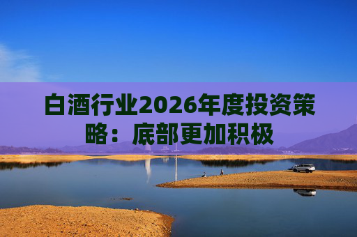 白酒行业2026年度投资策略：底部更加积极