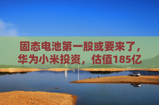 固态电池第一股或要来了，华为小米投资，估值185亿  第1张